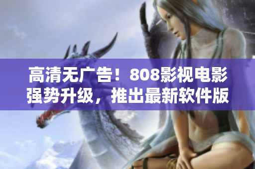 高清无广告！808影视电影强势升级，推出最新软件版，畅爽体验超乎想象！