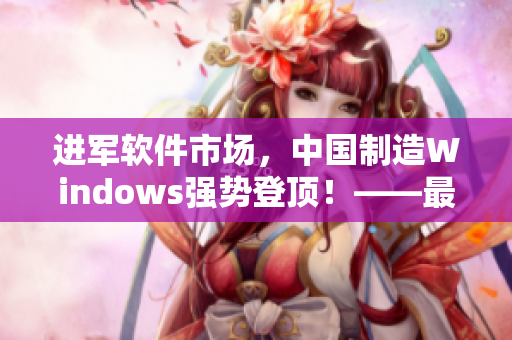 进军软件市场，中国制造Windows强势登顶！——最新软件行情分析