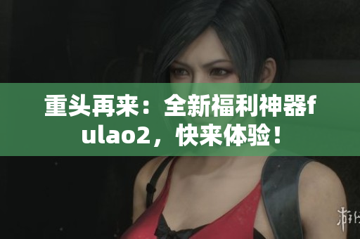 重头再来：全新福利神器fulao2，快来体验！