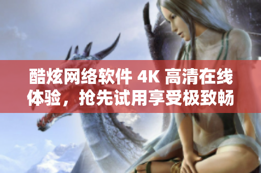 酷炫网络软件 4K 高清在线体验，抢先试用享受极致畅快！