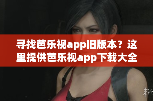 寻找芭乐视app旧版本？这里提供芭乐视app下载大全！