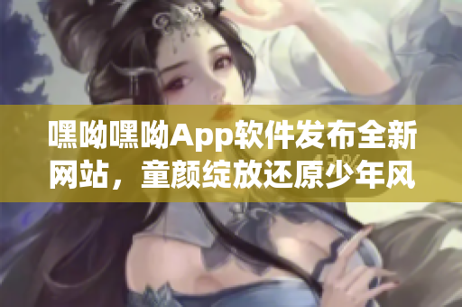 嘿呦嘿呦App软件发布全新网站，童颜绽放还原少年风华