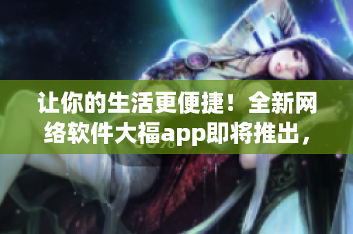 让你的生活更便捷！全新网络软件大福app即将推出，快来体验吧！