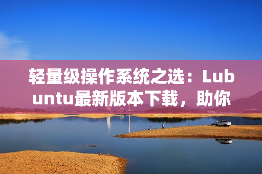 轻量级操作系统之选：Lubuntu最新版本下载，助你提升软件运行效率