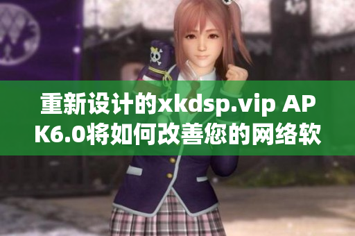 重新设计的xkdsp.vip APK6.0将如何改善您的网络软件体验？