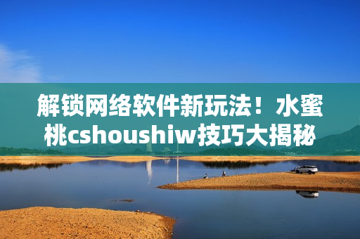 解锁网络软件新玩法！水蜜桃cshoushiw技巧大揭秘