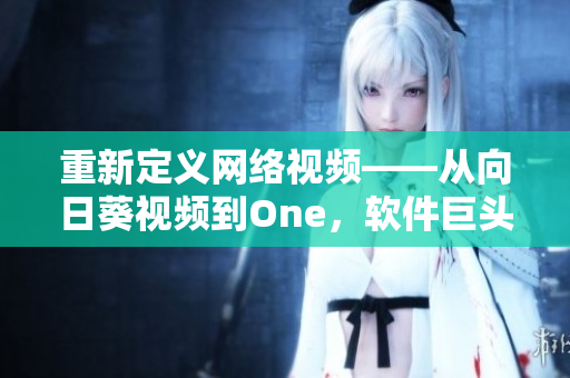 重新定义网络视频——从向日葵视频到One，软件巨头罗志祥的创新历程