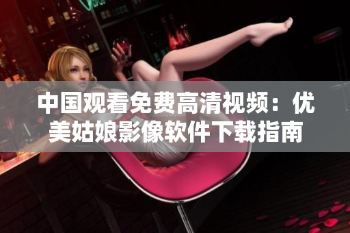 中国观看免费高清视频：优美姑娘影像软件下载指南