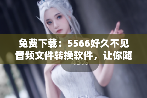 免费下载：5566好久不见音频文件转换软件，让你随时畅听