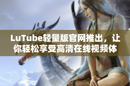 LuTube轻量版官网推出，让你轻松享受高清在线视频体验