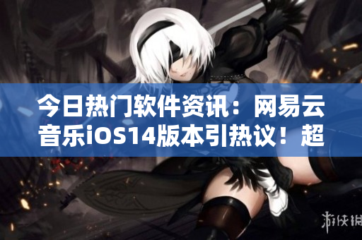 今日热门软件资讯：网易云音乐iOS14版本引热议！超实用新功能大揭秘！