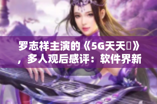 罗志祥主演的《5G天天奭》，多人观后感评：软件界新人震撼表现