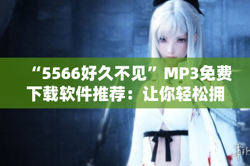 “5566好久不见”MP3免费下载软件推荐：让你轻松拥有经典回忆。