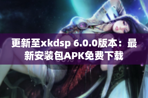 更新至xkdsp 6.0.0版本：最新安装包APK免费下载