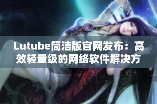 Lutube简洁版官网发布：高效轻量级的网络软件解决方案