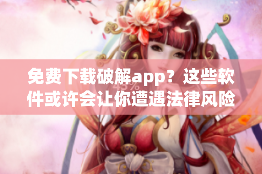 免费下载破解app？这些软件或许会让你遭遇法律风险