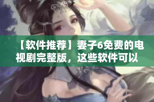 【软件推荐】妻子6免费的电视剧完整版，这些软件可以观看！