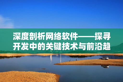 深度剖析网络软件——探寻开发中的关键技术与前沿趋势