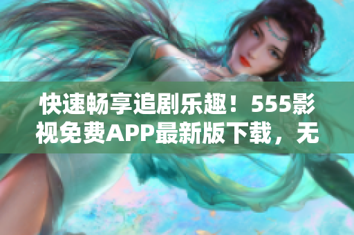 快速畅享追剧乐趣！555影视免费APP最新版下载，无广告纯净体验！