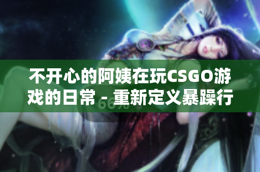 不开心的阿姨在玩CSGO游戏的日常 - 重新定义暴躁行为