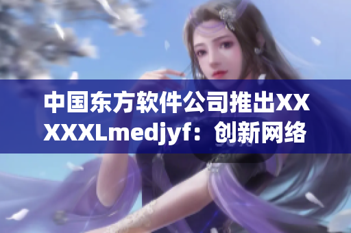 中国东方软件公司推出XXXXXLmedjyf：创新网络技术的杰出成果