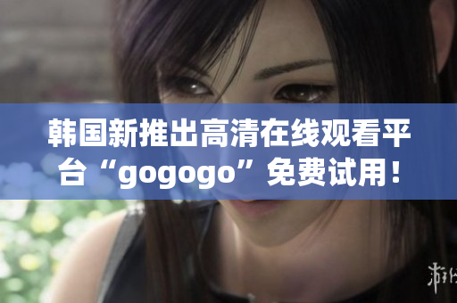 韩国新推出高清在线观看平台“gogogo”免费试用！