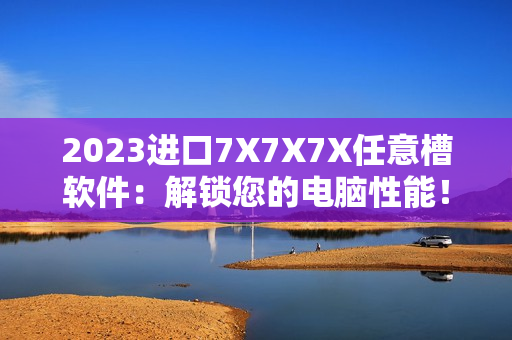 2023进口7X7X7X任意槽软件：解锁您的电脑性能！