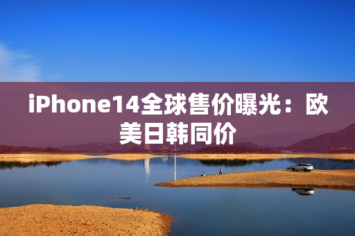 iPhone14全球售价曝光：欧美日韩同价