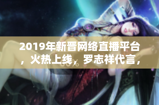 2019年新晋网络直播平台，火热上线，罗志祥代言，精彩内容尽收眼底