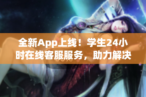 全新App上线！学生24小时在线客服服务，助力解决各种软件使用问题！