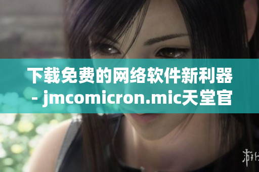 下载免费的网络软件新利器 - jmcomicron.mic天堂官网