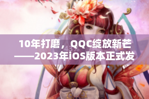 10年打磨，QQC绽放新芒——2023年iOS版本正式发布