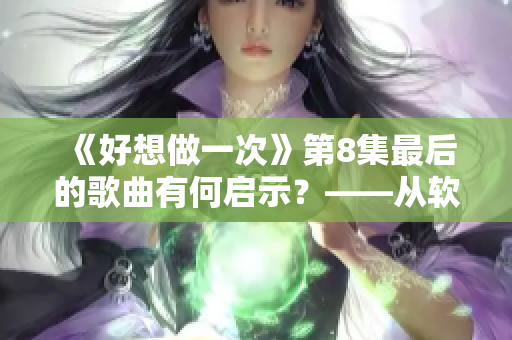 《好想做一次》第8集最后的歌曲有何启示？——从软件开发中汲取灵感