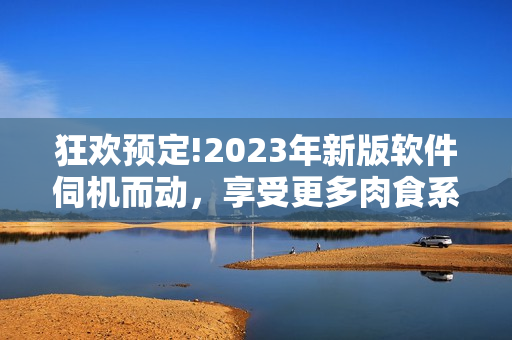 狂欢预定!2023年新版软件伺机而动，享受更多肉食系用户体验!