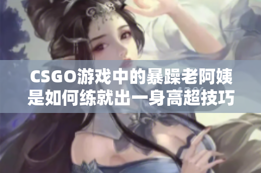 CSGO游戏中的暴躁老阿姨是如何练就出一身高超技巧的？