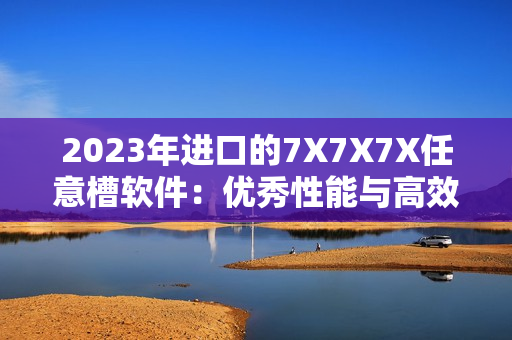 2023年进口的7X7X7X任意槽软件：优秀性能与高效安全的完美结合！