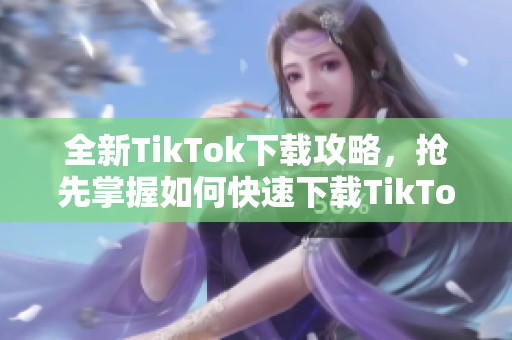 全新TikTok下载攻略，抢先掌握如何快速下载TikTok应用程序！