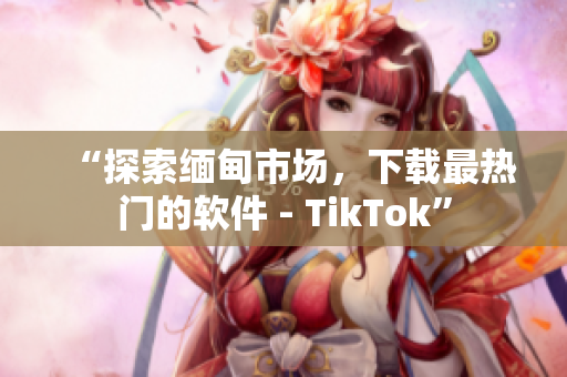 “探索缅甸市场，下载最热门的软件 - TikTok”