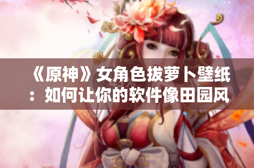 《原神》女角色拔萝卜壁纸：如何让你的软件像田园风光般顺畅？