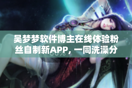 吴梦梦软件博主在线体验粉丝自制新APP, 一同洗澡分享软件技术