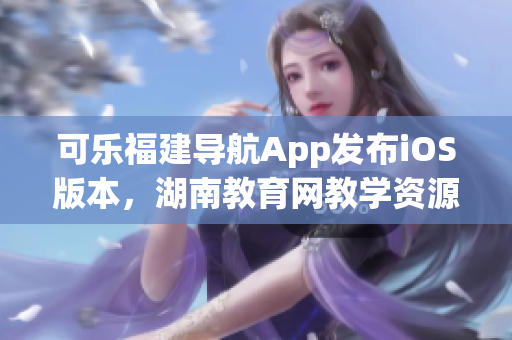 可乐福建导航App发布iOS版本，湖南教育网教学资源免费获取