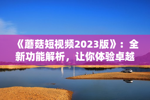 《蘑菇短视频2023版》：全新功能解析，让你体验卓越的网络软件之旅！