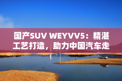 国产SUV WEYVV5：精湛工艺打造，助力中国汽车走向世界