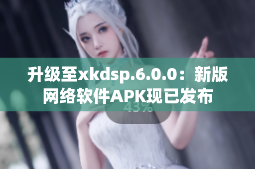 升级至xkdsp.6.0.0：新版网络软件APK现已发布