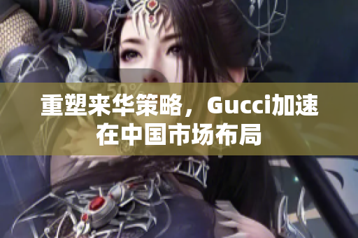 重塑来华策略，Gucci加速在中国市场布局