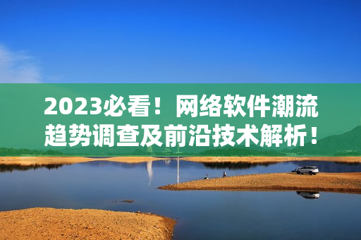 2023必看！网络软件潮流趋势调查及前沿技术解析！