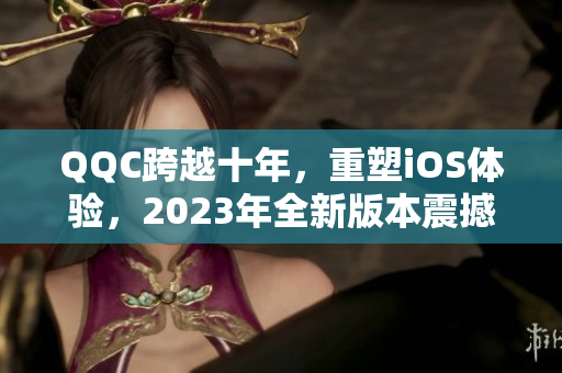 QQC跨越十年，重塑iOS体验，2023年全新版本震撼上线