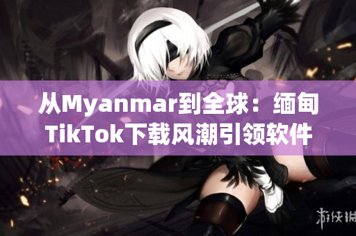 从Myanmar到全球：缅甸TikTok下载风潮引领软件市场？