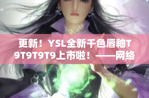 更新！YSL全新千色唇釉T9T9T9T9上市啦！——网络软件编辑的试色心得分享