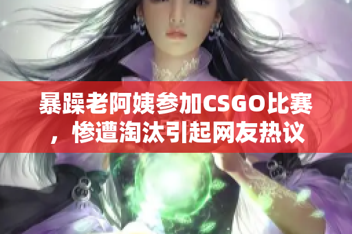 暴躁老阿姨参加CSGO比赛，惨遭淘汰引起网友热议